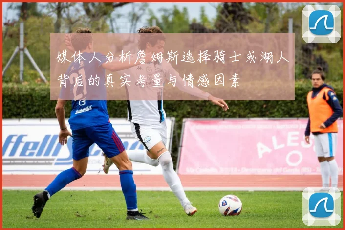 媒体人分析詹姆斯选择骑士或湖人背后的真实考量与情感因素