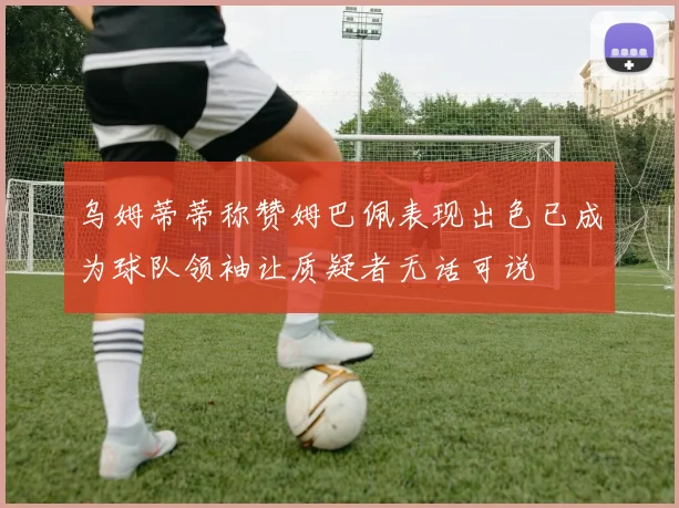 乌姆蒂蒂称赞姆巴佩表现出色已成为球队领袖让质疑者无话可说