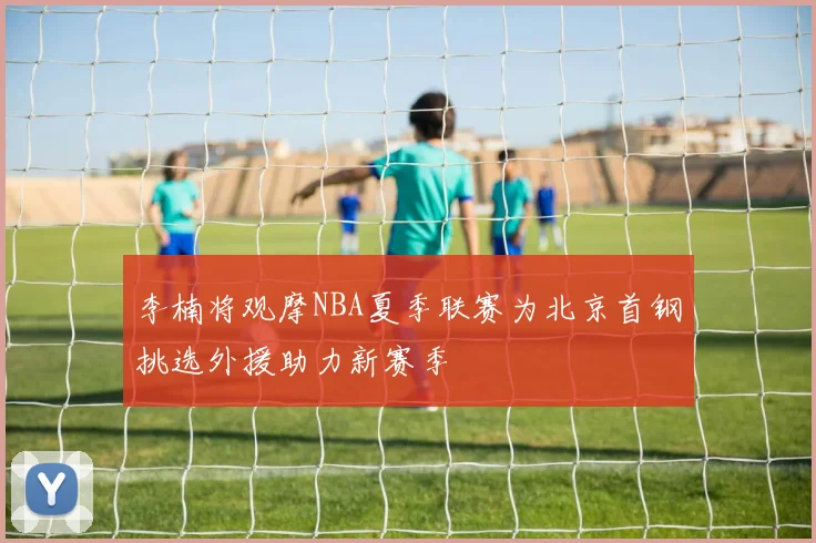 李楠将观摩NBA夏季联赛为北京首钢挑选外援助力新赛季