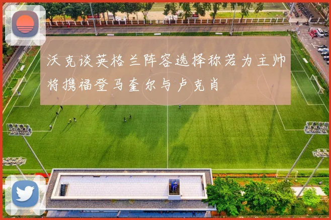 沃克谈英格兰阵容选择称若为主帅将携福登马奎尔与卢克肖