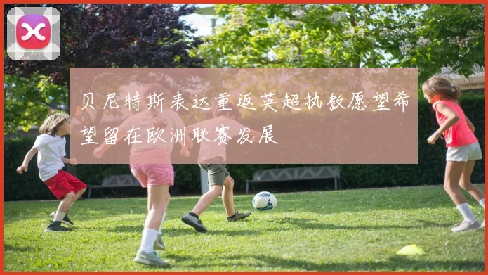 贝尼特斯表达重返英超执教愿望希望留在欧洲联赛发展