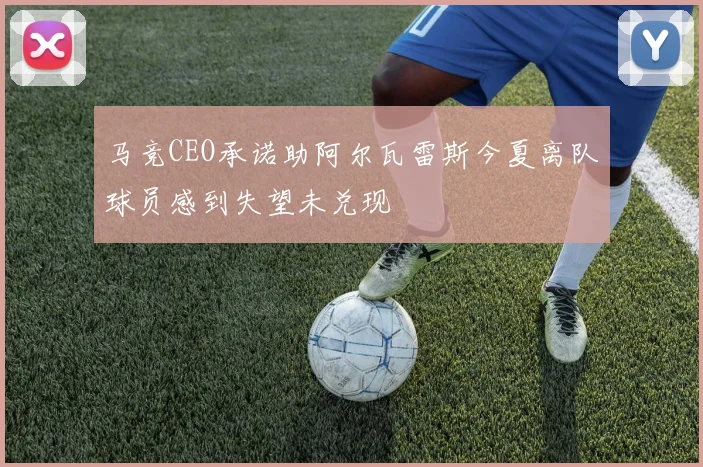 马竞CEO承诺助阿尔瓦雷斯今夏离队球员感到失望未兑现