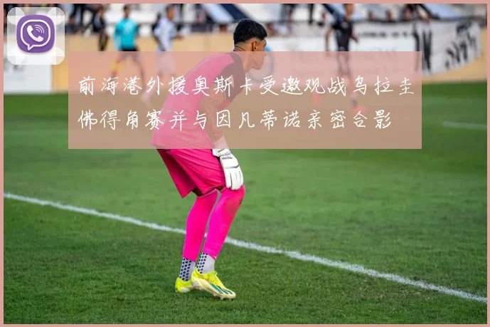 前海港外援奥斯卡受邀观战乌拉圭佛得角赛并与因凡蒂诺亲密合影