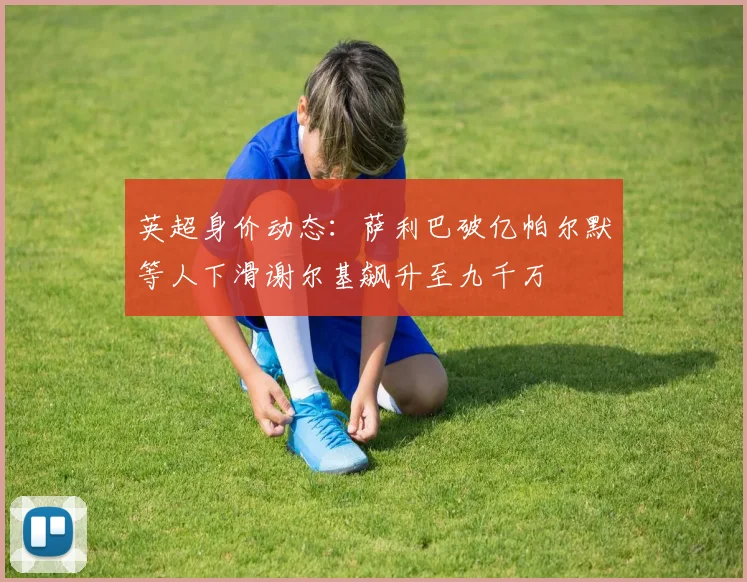 英超身价动态：萨利巴破亿帕尔默等人下滑谢尔基飙升至九千万