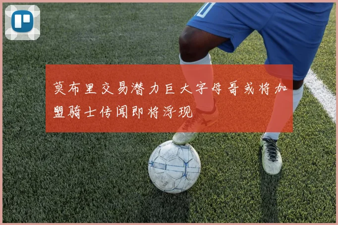 莫布里交易潜力巨大字母哥或将加盟骑士传闻即将浮现