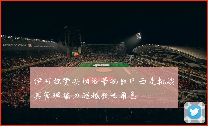 伊布称赞安切洛蒂执教巴西是挑战其管理能力超越教练角色
