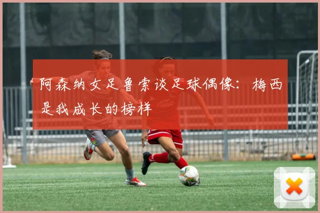 阿森纳女足鲁索谈足球偶像：梅西是我成长的榜样