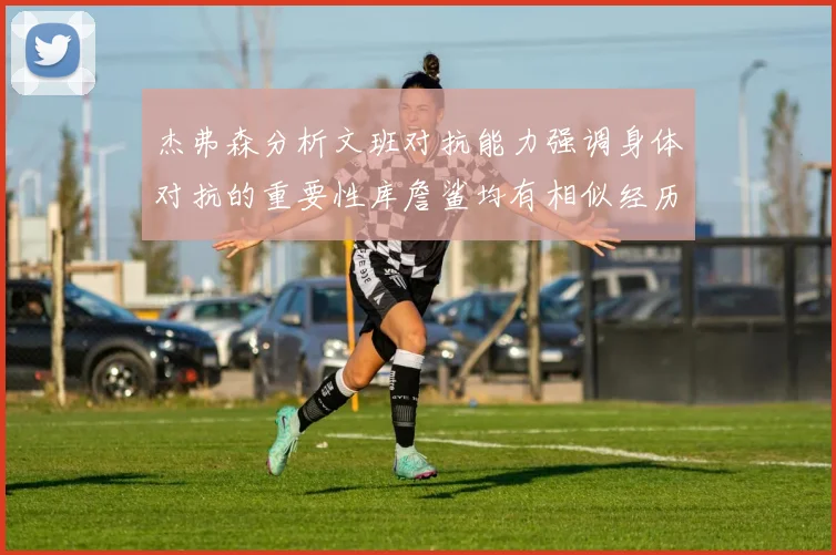 杰弗森分析文班对抗能力强调身体对抗的重要性库詹鲨均有相似经历