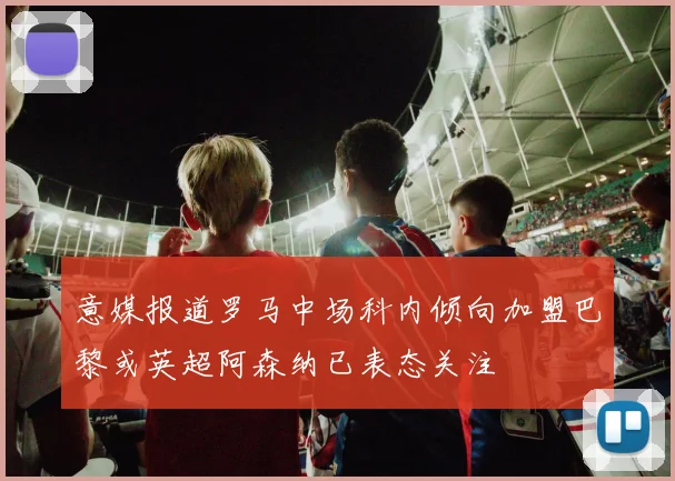 意媒报道罗马中场科内倾向加盟巴黎或英超阿森纳已表态关注
