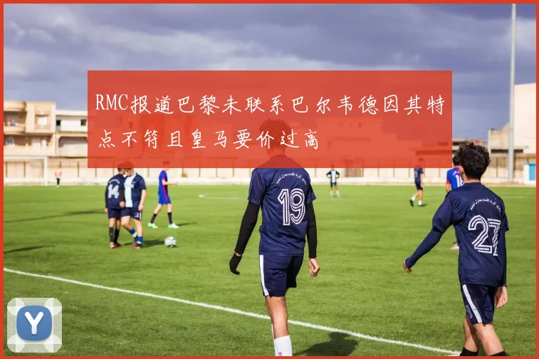 RMC报道巴黎未联系巴尔韦德因其特点不符且皇马要价过高