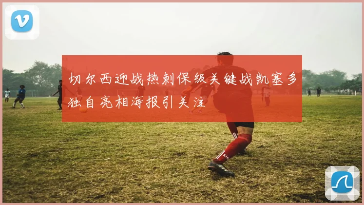 切尔西迎战热刺保级关键战凯塞多独自亮相海报引关注
