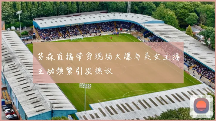 芬森直播带货现场火爆与美女主播互动频繁引发热议