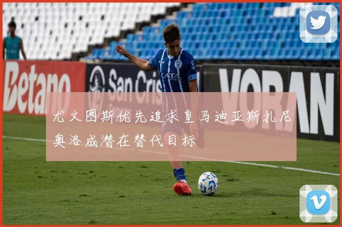 尤文图斯优先追求皇马迪亚斯扎尼奥洛成潜在替代目标