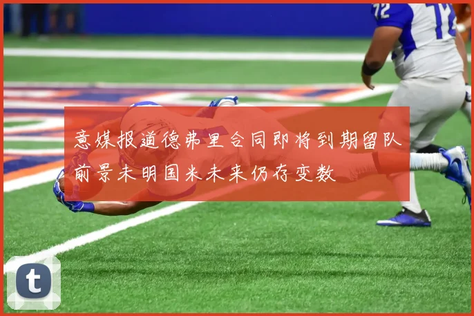 意媒报道德弗里合同即将到期留队前景未明国米未来仍存变数